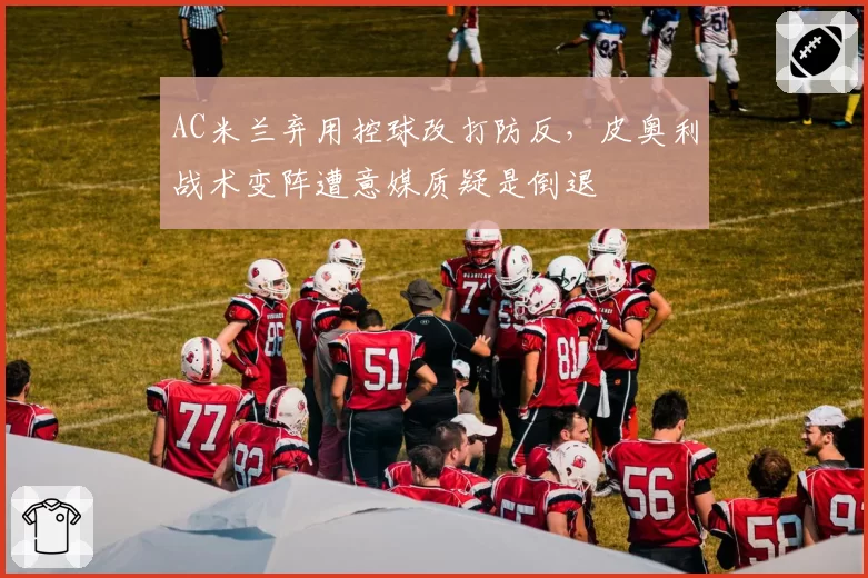 AC米兰弃用控球改打防反，皮奥利战术变阵遭意媒质疑是倒退