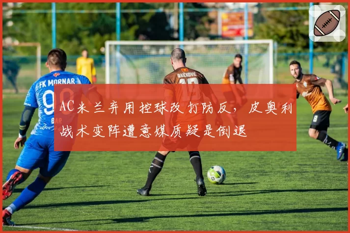 AC米兰弃用控球改打防反，皮奥利战术变阵遭意媒质疑是倒退
