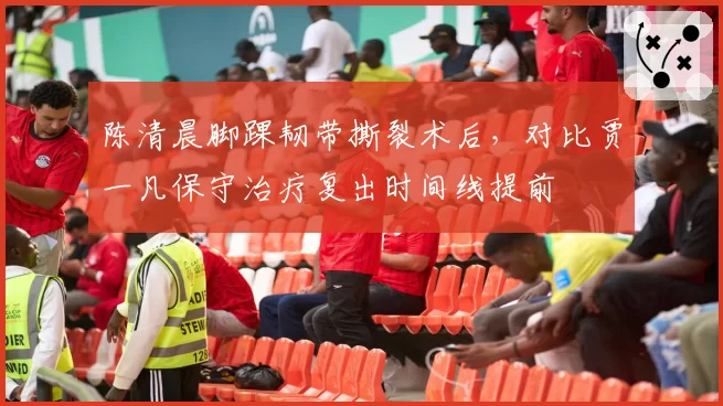 陈清晨脚踝韧带撕裂术后，对比贾一凡保守治疗复出时间线提前