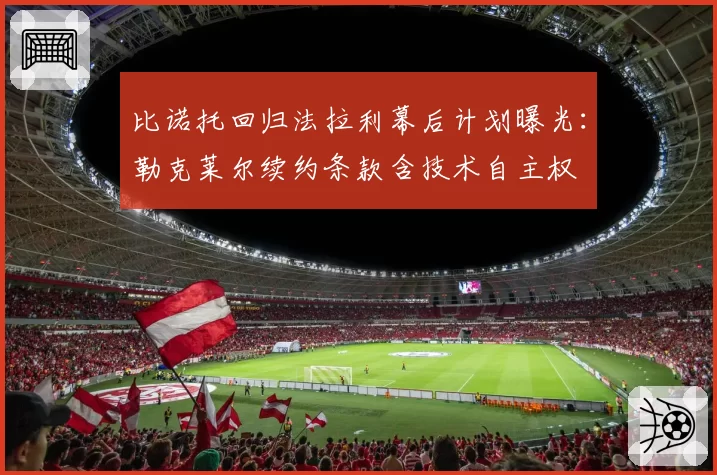 比诺托回归法拉利幕后计划曝光：勒克莱尔续约条款含技术自主权