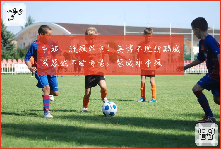 中超叕迎冠军点！英博不胜新鹏城或蓉城不输海港，蓉城即夺冠