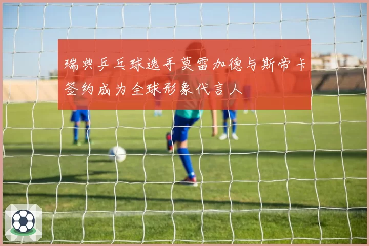 瑞典乒乓球选手莫雷加德与斯帝卡签约成为全球形象代言人