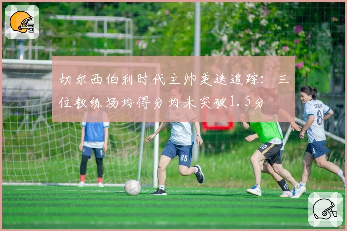 切尔西伯利时代主帅更迭追踪：三位教练场均得分均未突破1.5分