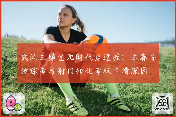 武汉三镇金元时代后遗症:本赛季控球率与射门转化率双下滑探因