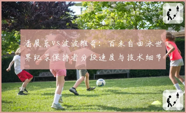 潘展乐vs波波维奇：百米自由泳世界纪录保持者分段速度与技术细节剖析
