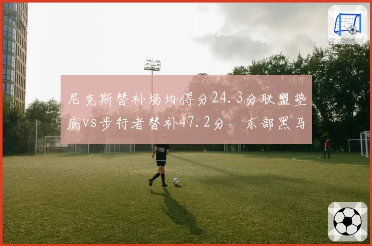 尼克斯替补场均得分24.3分联盟垫底vs步行者替补47.2分,东部黑马深度差距明显