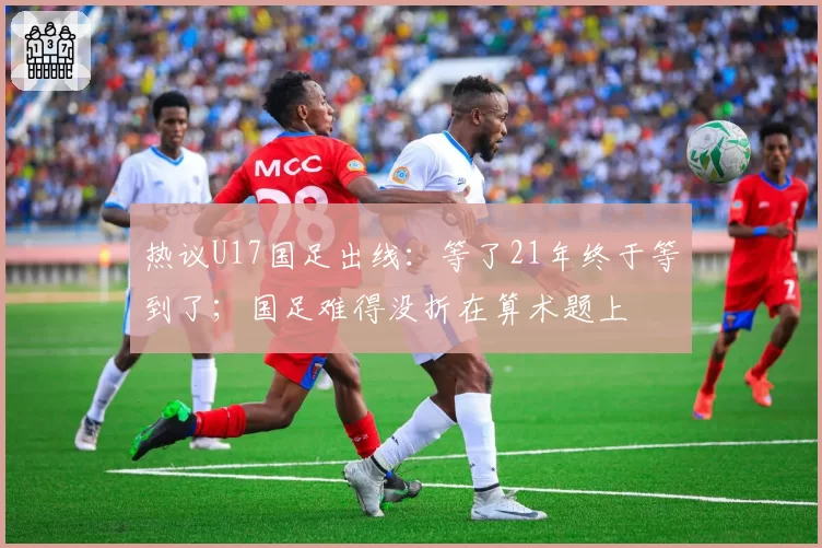 热议U17国足出线：等了21年终于等到了；国足难得没折在算术题上