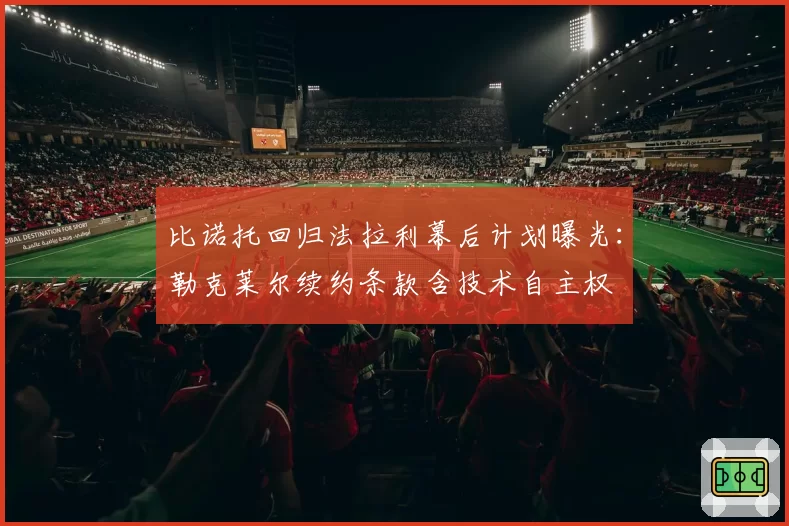 比诺托回归法拉利幕后计划曝光：勒克莱尔续约条款含技术自主权