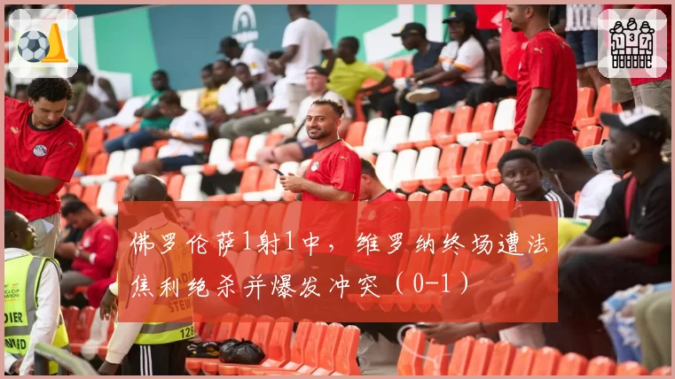 佛罗伦萨1射1中,维罗纳终场遭法焦利绝杀并爆发冲突(0-1)