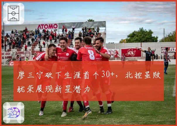 廖三宁砍下生涯首个30+，北控虽败犹荣展现新星潜力