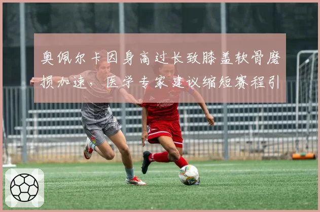 奥佩尔卡因身高过长致膝盖软骨磨损加速，医学专家建议缩短赛程引发个体权争议