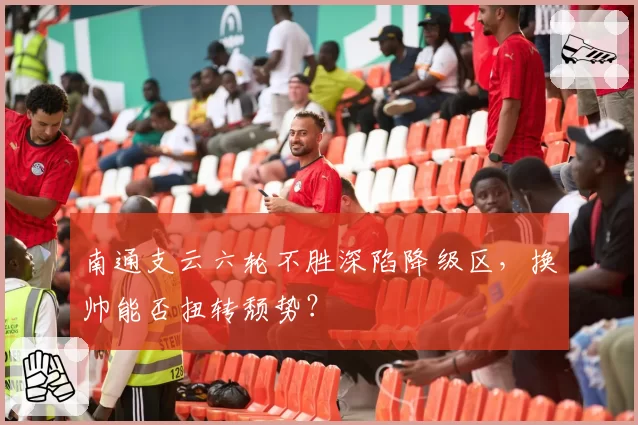 南通支云六轮不胜深陷降级区，换帅能否扭转颓势？