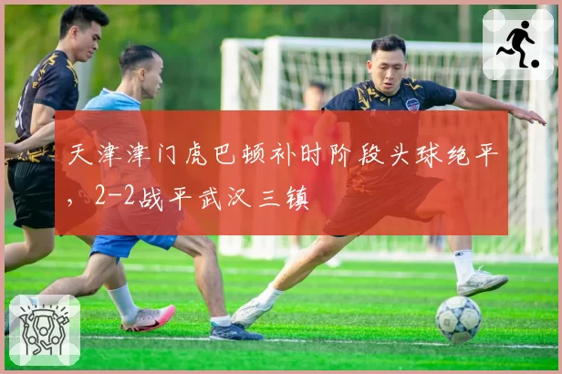 天津津门虎巴顿补时阶段头球绝平，2-2战平武汉三镇