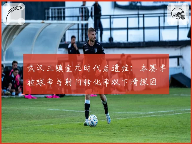 武汉三镇金元时代后遗症:本赛季控球率与射门转化率双下滑探因