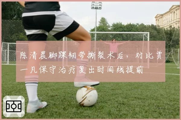 陈清晨脚踝韧带撕裂术后，对比贾一凡保守治疗复出时间线提前
