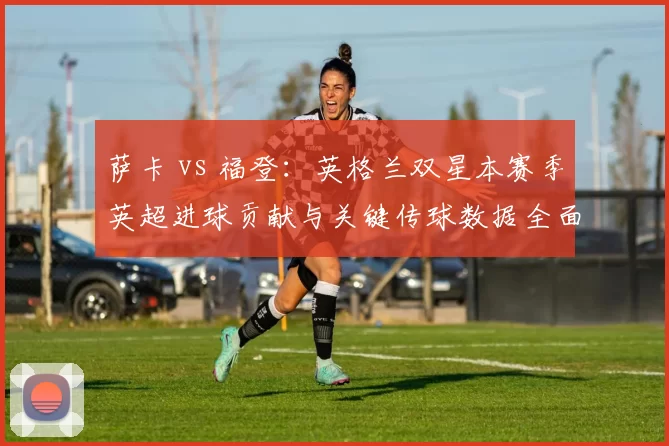 萨卡 vs 福登：英格兰双星本赛季英超进球贡献与关键传球数据全面对比