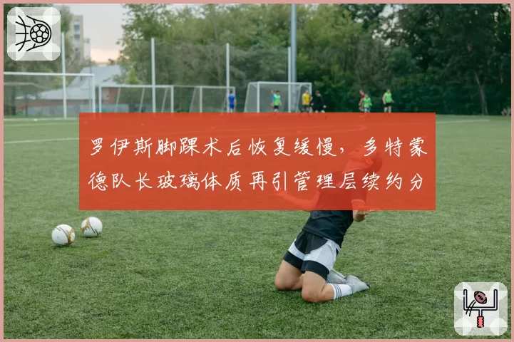 罗伊斯脚踝术后恢复缓慢，多特蒙德队长玻璃体质再引管理层续约分歧