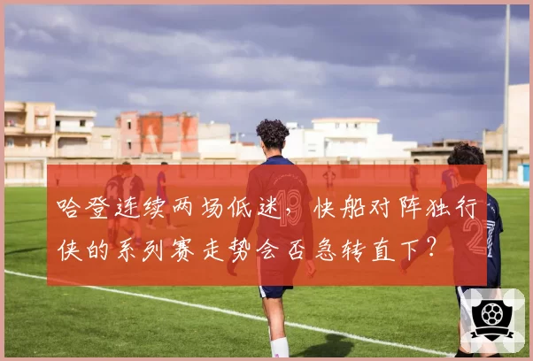 哈登连续两场低迷，快船对阵独行侠的系列赛走势会否急转直下？