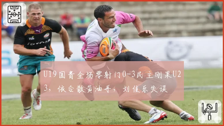 U19国青全场零射门0-3民主刚果U23，依合散黄油手，刘佳乐失误