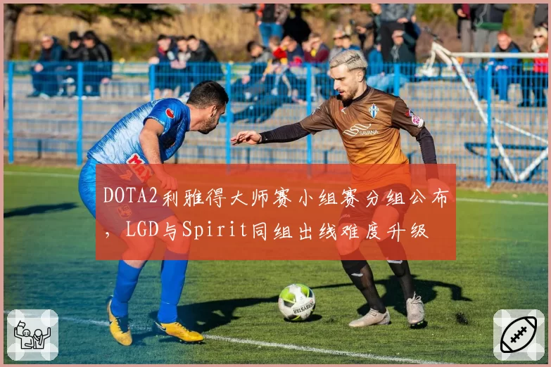 DOTA2利雅得大师赛小组赛分组公布，LGD与Spirit同组出线难度升级