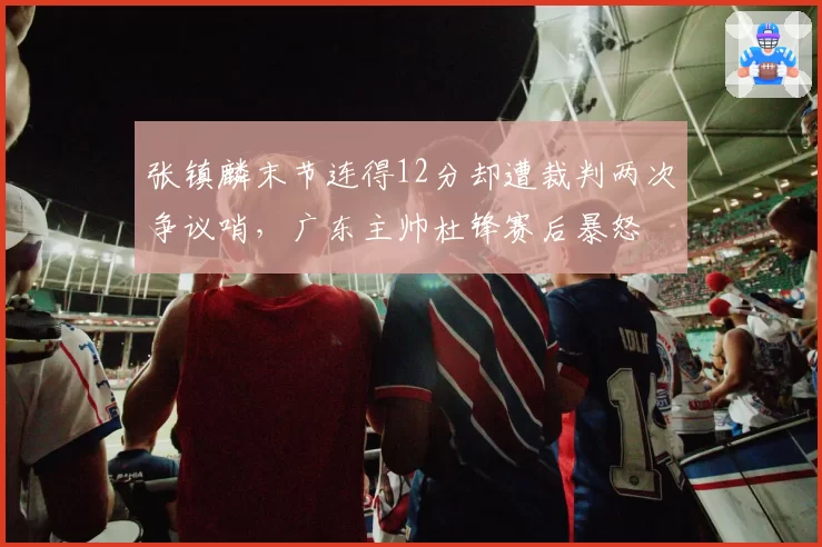 张镇麟末节连得12分却遭裁判两次争议哨，广东主帅杜锋赛后暴怒