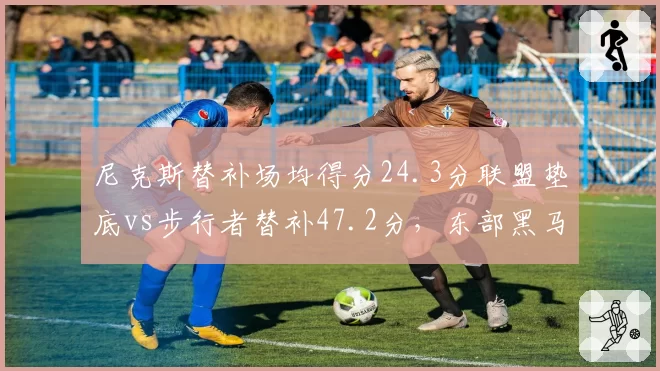 尼克斯替补场均得分24.3分联盟垫底vs步行者替补47.2分,东部黑马深度差距明显