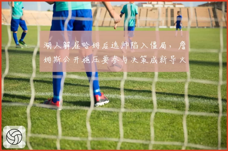 湖人解雇哈姆后选帅陷入僵局,詹姆斯公开施压要参与决策成新导火索