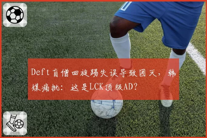 Deft盲僧回旋踢失误导致团灭，韩媒痛批：这是LCK顶级AD？