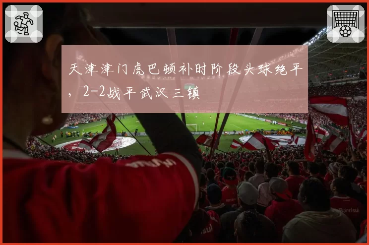 天津津门虎巴顿补时阶段头球绝平，2-2战平武汉三镇