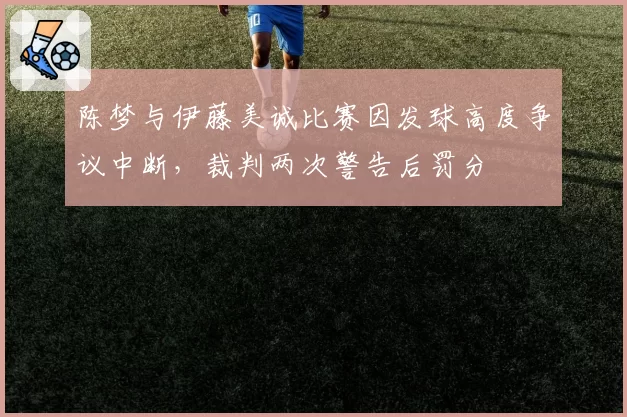 陈梦与伊藤美诚比赛因发球高度争议中断,裁判两次警告后罚分