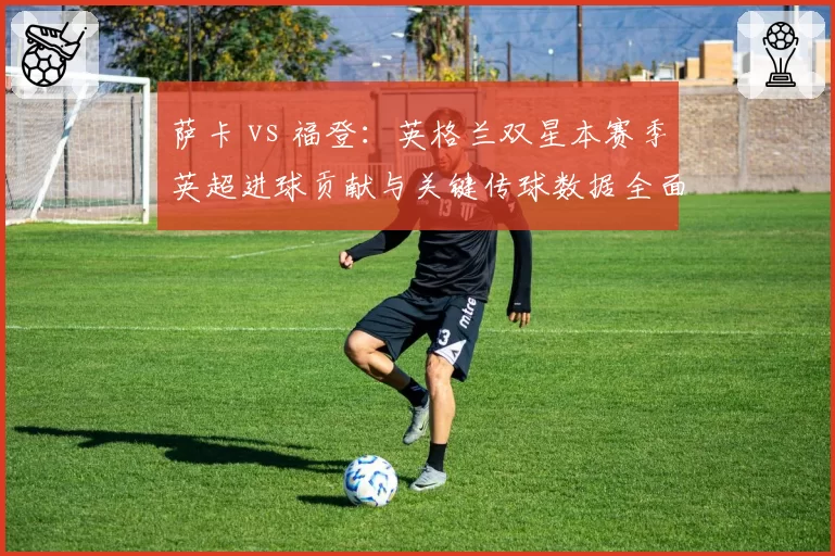萨卡 vs 福登：英格兰双星本赛季英超进球贡献与关键传球数据全面对比