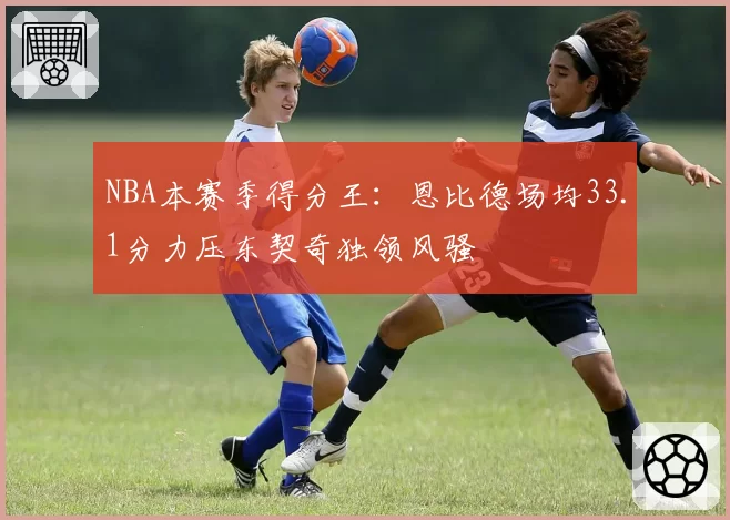 NBA本赛季得分王：恩比德场均33.1分力压东契奇独领风骚