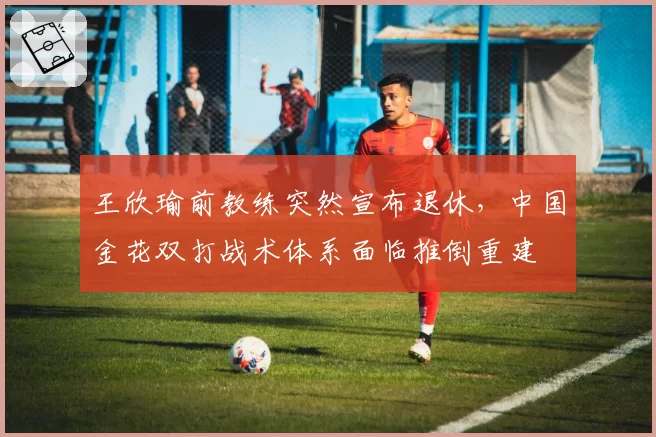 王欣瑜前教练突然宣布退休，中国金花双打战术体系面临推倒重建