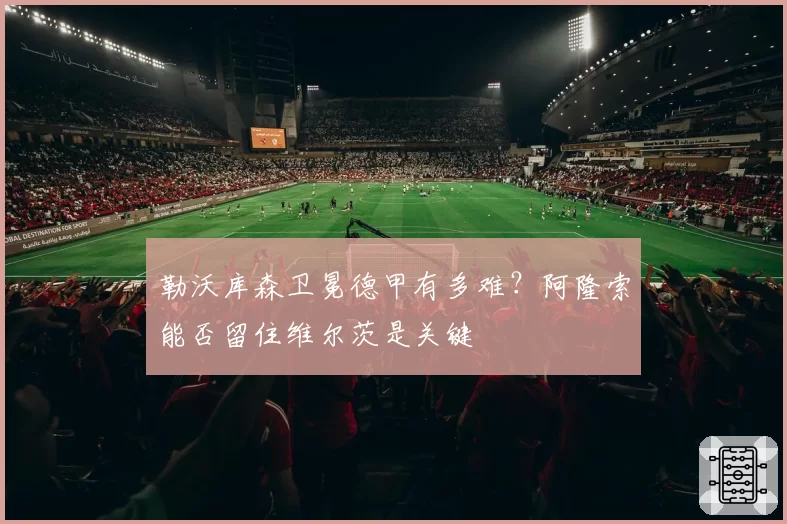 勒沃库森卫冕德甲有多难?阿隆索能否留住维尔茨是关键