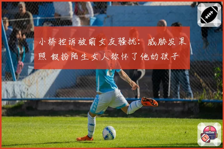 小桥控诉被前女友骚扰：威胁发果照 假扮陌生女人称怀了他的孩子
