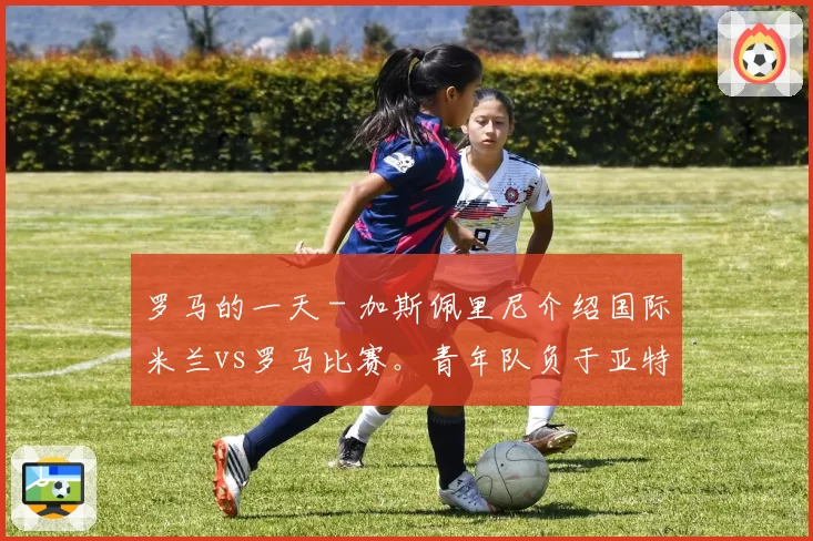 罗马的一天 - 加斯佩里尼介绍国际米兰vs罗马比赛。青年队负于亚特兰大