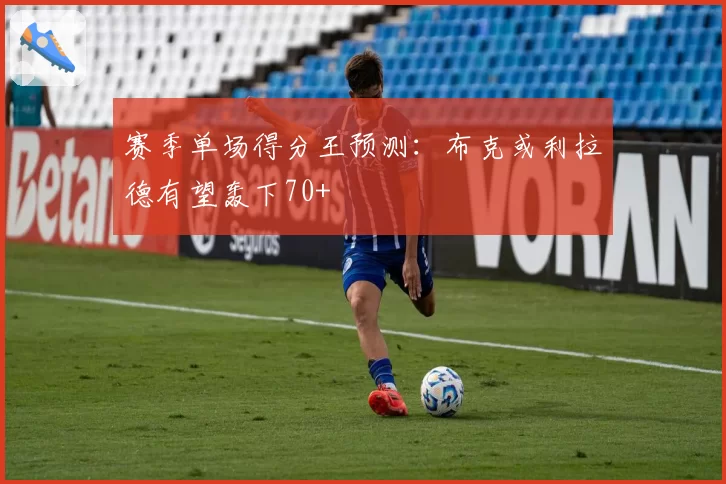 赛季单场得分王预测：布克或利拉德有望轰下70+