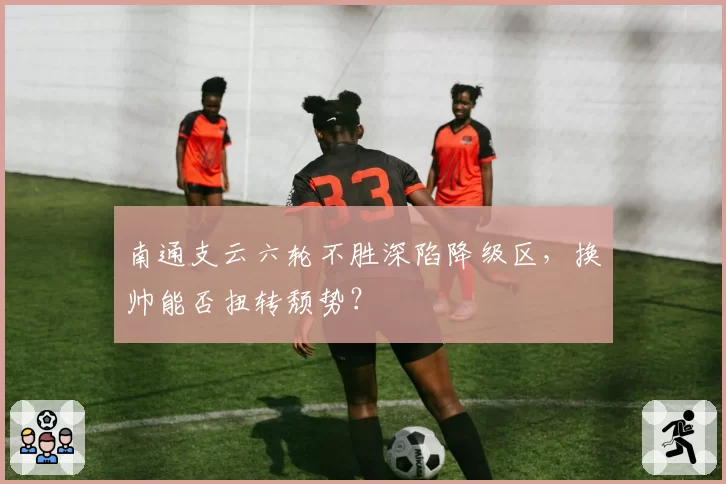 南通支云六轮不胜深陷降级区，换帅能否扭转颓势？