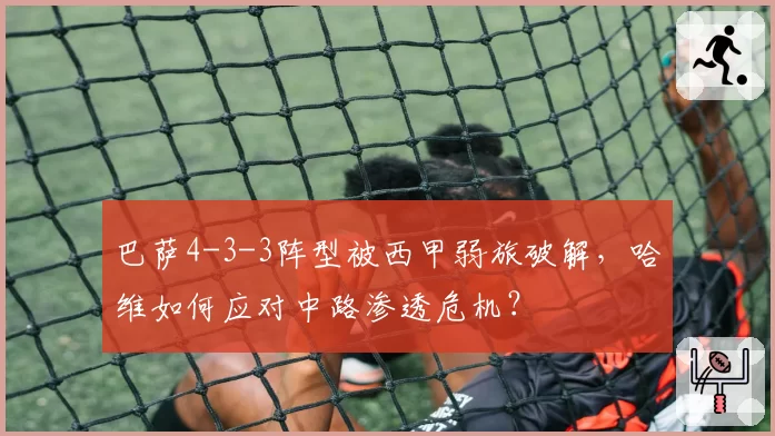 巴萨4-3-3阵型被西甲弱旅破解,哈维如何应对中路渗透危机?