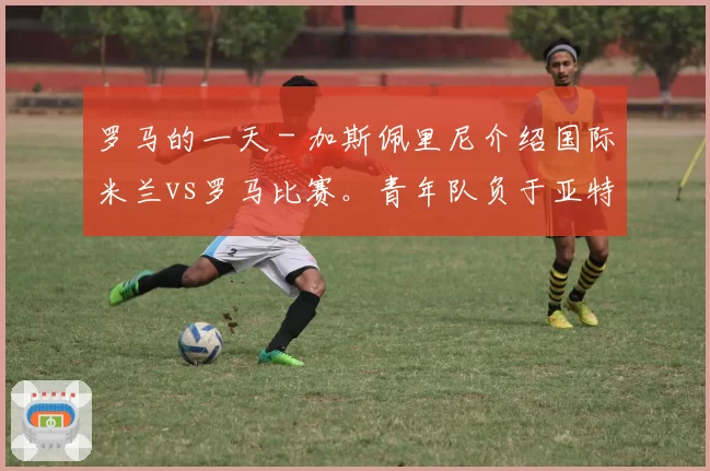 罗马的一天 - 加斯佩里尼介绍国际米兰vs罗马比赛。青年队负于亚特兰大