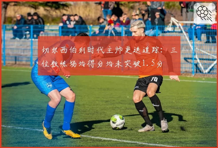 切尔西伯利时代主帅更迭追踪：三位教练场均得分均未突破1.5分