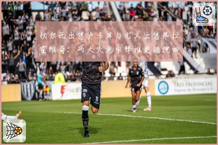 切尔西出售卢卡库与尤文出售弗拉霍维奇：两大失意中锋谁更能挽回价值？