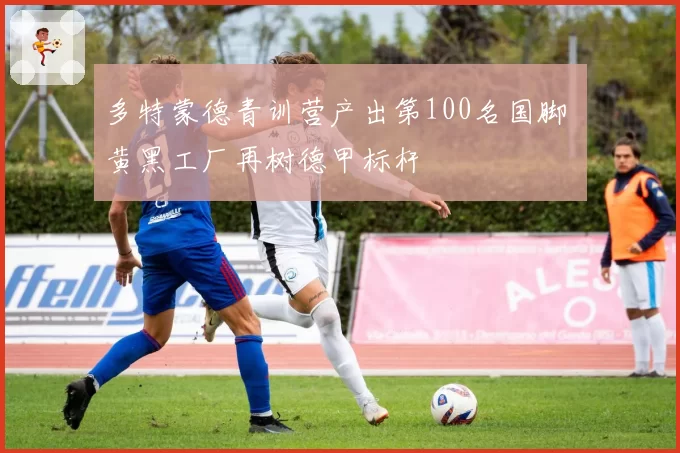 多特蒙德青训营产出第100名国脚 黄黑工厂再树德甲标杆