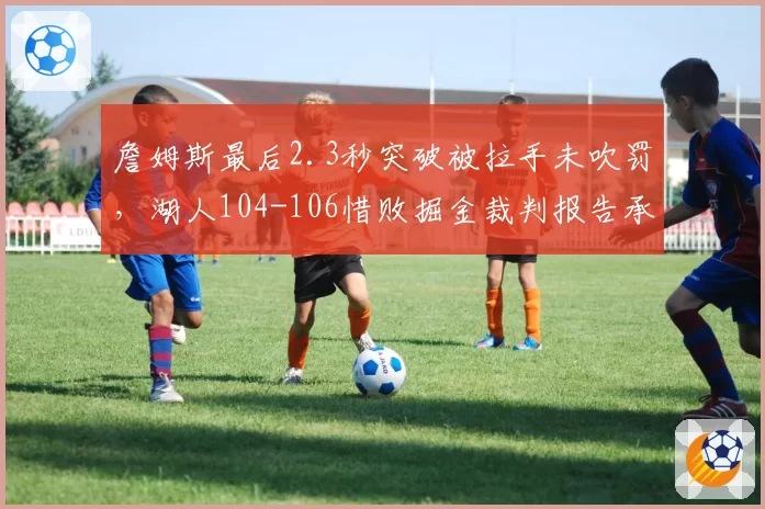 詹姆斯最后2.3秒突破被拉手未吹罚，湖人104-106惜败掘金裁判报告承认漏判