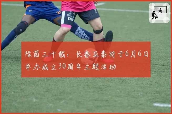 绿茵三十载，长春亚泰将于6月6日举办成立30周年主题活动