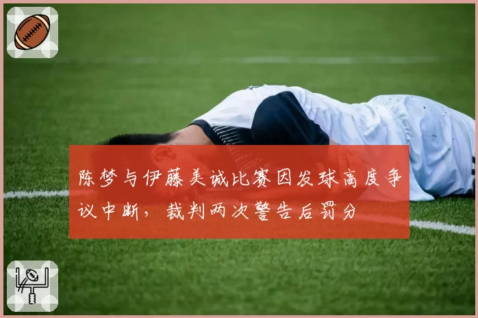 陈梦与伊藤美诚比赛因发球高度争议中断,裁判两次警告后罚分