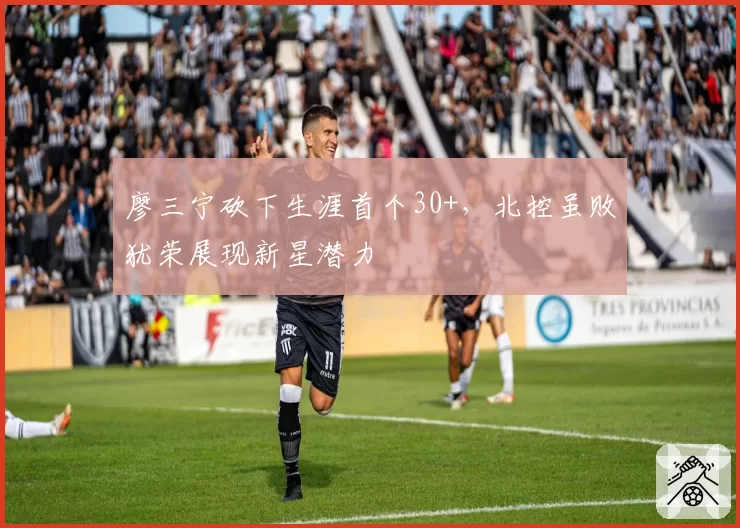 廖三宁砍下生涯首个30+，北控虽败犹荣展现新星潜力