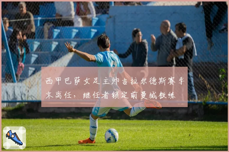 西甲巴萨女足主帅吉拉尔德斯赛季末离任，继任者锁定前曼城教练