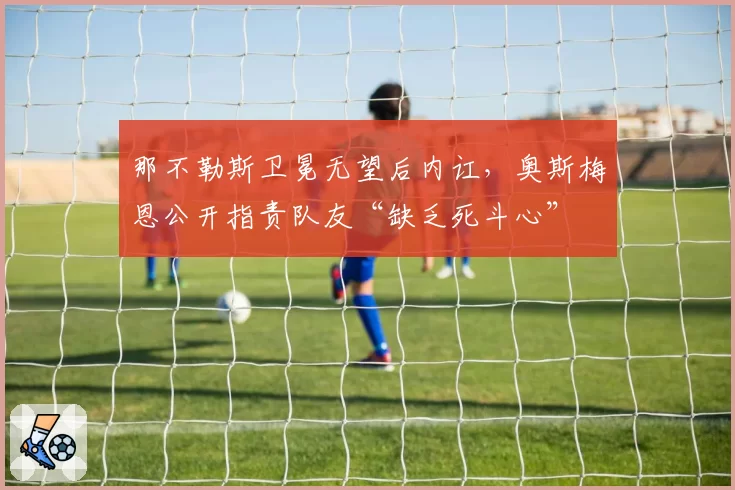 那不勒斯卫冕无望后内讧，奥斯梅恩公开指责队友“缺乏死斗心”