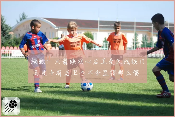 杨毅:火箭缺核心后卫是天残缺门 乌度卡有后卫也不会显得那么傻